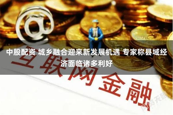 中股配资 城乡融合迎来新发展机遇 专家称县域经济面临诸多利好