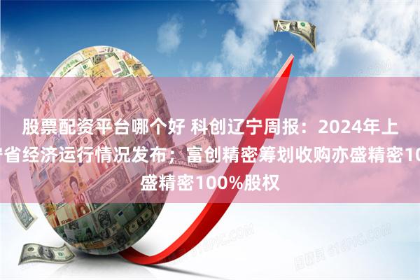 股票配资平台哪个好 科创辽宁周报：2024年上半年辽宁省经济运行情况发布；富创精密筹划收购亦盛精密100%股权