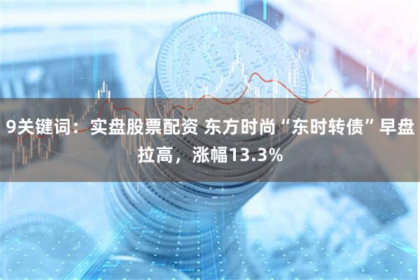 9关键词：实盘股票配资 东方时尚“东时转债”早盘拉高，涨幅13.3%