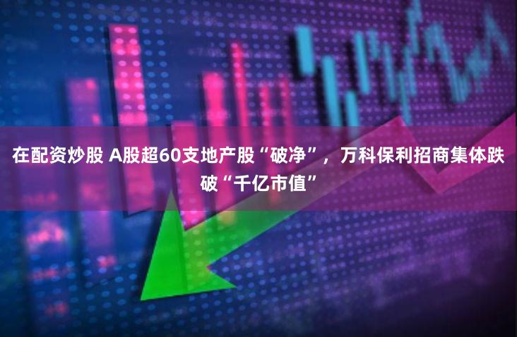 在配资炒股 A股超60支地产股“破净”，万科保利招商集体跌破“千亿市值”