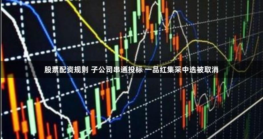 股票配资规则 子公司串通投标 一品红集采中选被取消