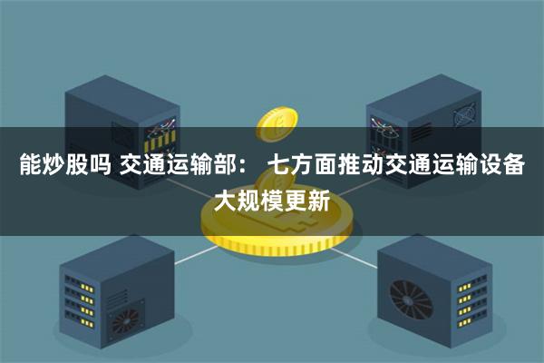 能炒股吗 交通运输部： 七方面推动交通运输设备大规模更新