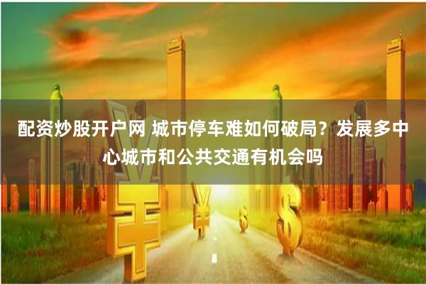 配资炒股开户网 城市停车难如何破局？发展多中心城市和公共交通有机会吗