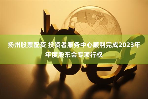 扬州股票配资 投资者服务中心顺利完成2023年年度股东会专项行权