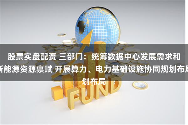 股票实盘配资 三部门：统筹数据中心发展需求和新能源资源禀赋 开展算力、电力基础设施协同规划布局