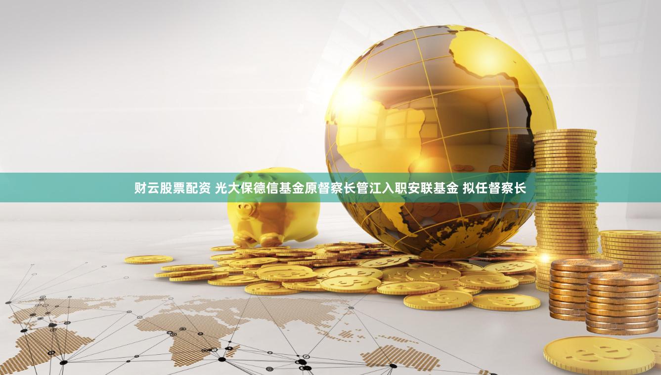 财云股票配资 光大保德信基金原督察长管江入职安联基金 拟任督察长