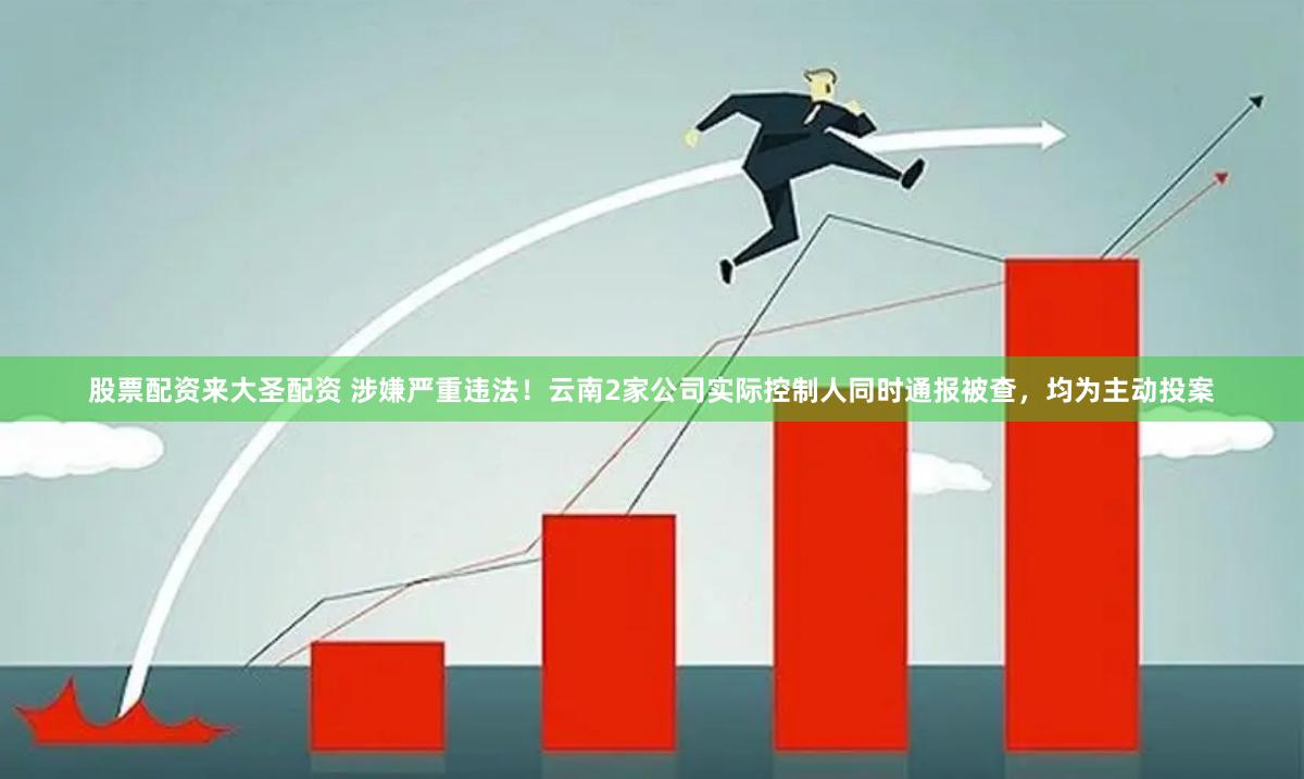 股票配资来大圣配资 涉嫌严重违法！云南2家公司实际控制人同时通报被查，均为主动投案