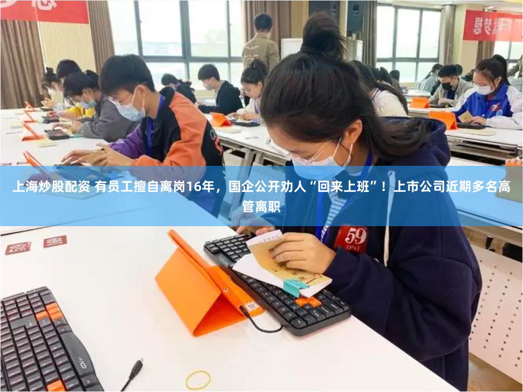 上海炒股配资 有员工擅自离岗16年，国企公开劝人“回来上班”！上市公司近期多名高管离职