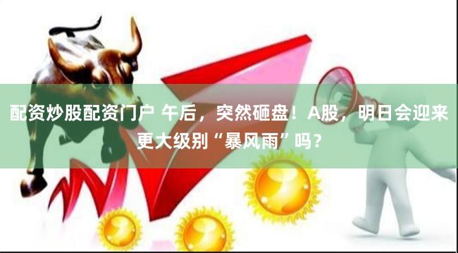 配资炒股配资门户 午后，突然砸盘！A股，明日会迎来更大级别“暴风雨”吗？