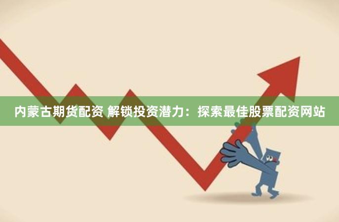 内蒙古期货配资 解锁投资潜力：探索最佳股票配资网站