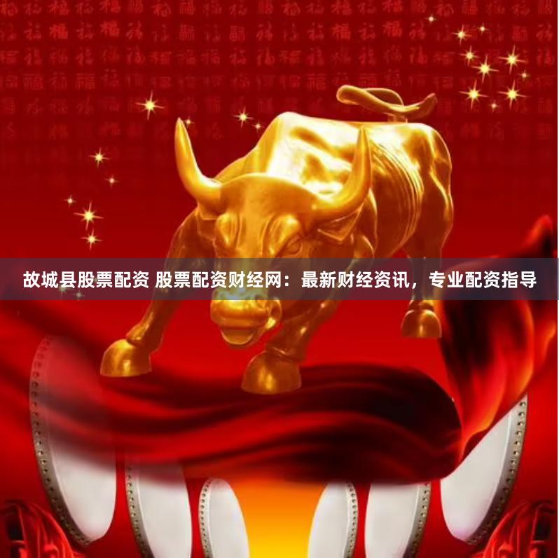 故城县股票配资 股票配资财经网：最新财经资讯，专业配资指导