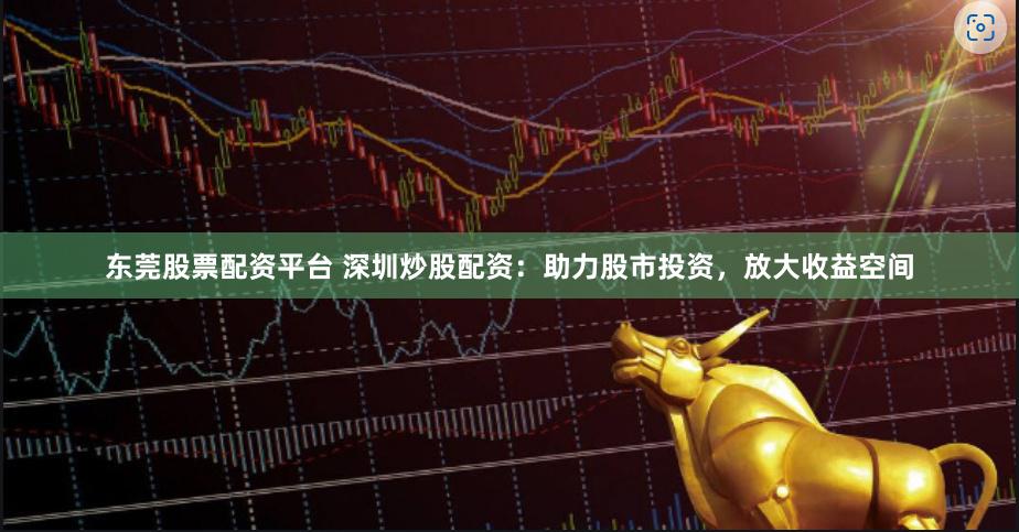 东莞股票配资平台 深圳炒股配资：助力股市投资，放大收益空间