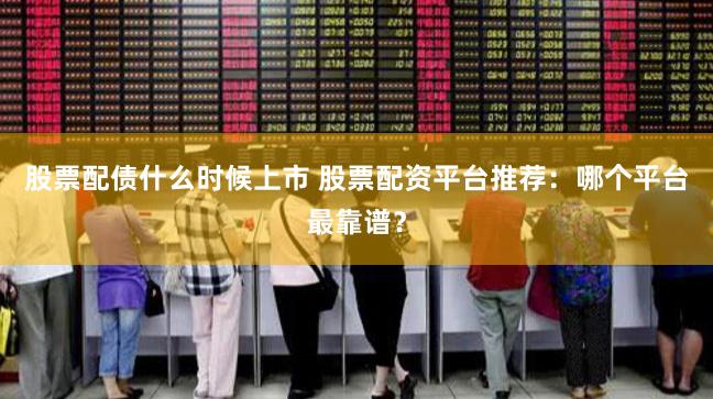 股票配债什么时候上市 股票配资平台推荐：哪个平台最靠谱？