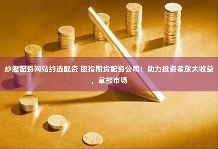 炒股配资网站约选配资 股指期货配资公司：助力投资者放大收益，掌控市场