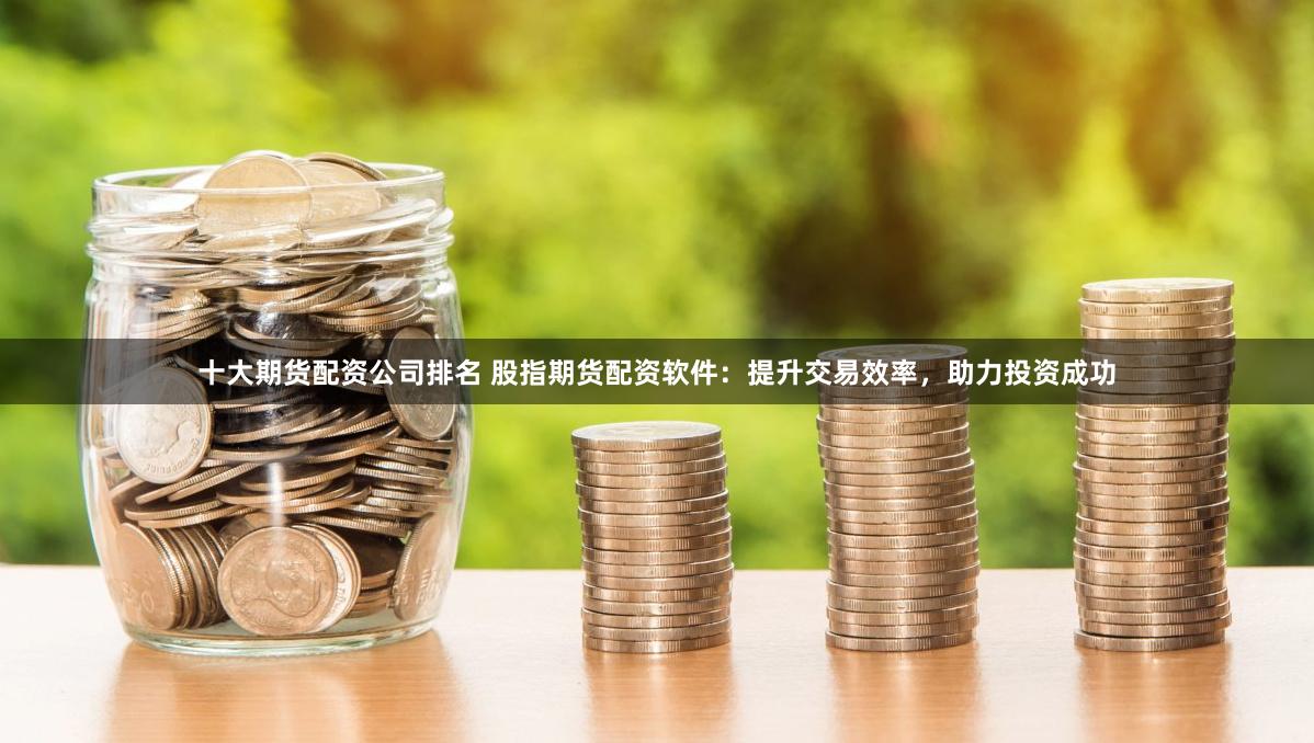 十大期货配资公司排名 股指期货配资软件：提升交易效率，助力投资成功