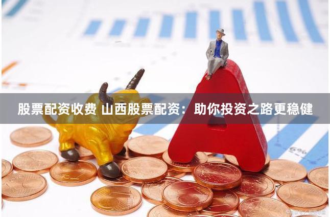 股票配资收费 山西股票配资：助你投资之路更稳健