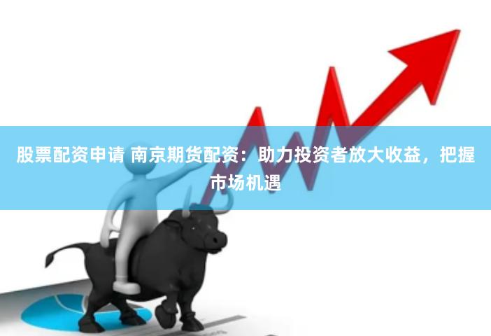 股票配资申请 南京期货配资：助力投资者放大收益，把握市场机遇