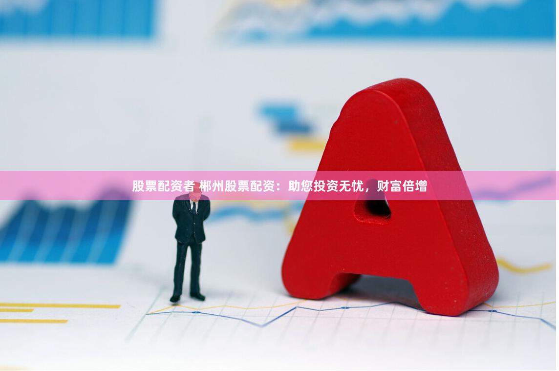 股票配资者 郴州股票配资：助您投资无忧，财富倍增
