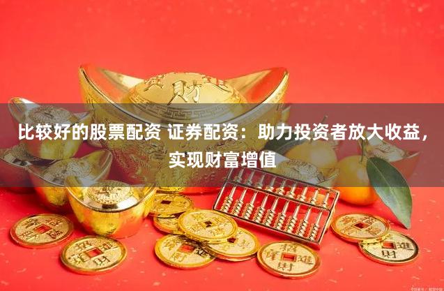 比较好的股票配资 证券配资：助力投资者放大收益，实现财富增值