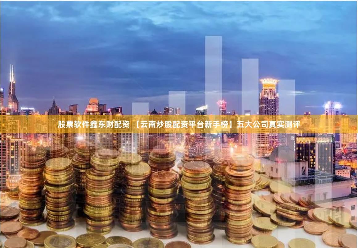 股票软件鑫东财配资 【云南炒股配资平台新手榜】五大公司真实测评